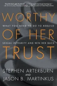 Worthy of Her Trust: What You Need to Do to Rebuild Sexual Integrity and Win Her Back